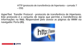 HyperText Transfer Protocol - protocolo de transferência de Hipertexto.
Este protocolo é o conjunto de regras que permite a transferência de
informações na Web. Responsável pelo acesso as páginas da WWW via
navegador. Porta (80).
HTTP (protocolo de transferência de hipertexto – camada 7
– OSI)
 