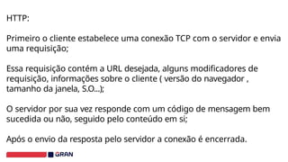 HTTP:
Primeiro o cliente estabelece uma conexão TCP com o servidor e envia
uma requisição;
Essa requisição contém a URL desejada, alguns modificadores de
requisição, informações sobre o cliente ( versão do navegador ,
tamanho da janela, S.O...);
O servidor por sua vez responde com um código de mensagem bem
sucedida ou não, seguido pelo conteúdo em si;
Após o envio da resposta pelo servidor a conexão é encerrada.
 