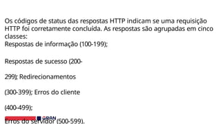 Os códigos de status das respostas HTTP indicam se uma requisição
HTTP foi corretamente concluída. As respostas são agrupadas em cinco
classes:
Respostas de informação (100-199);
Respostas de sucesso (200-
299); Redirecionamentos
(300-399); Erros do cliente
(400-499);
Erros do servidor (500-599).
 