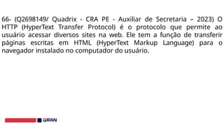 66- (Q2698149/ Quadrix - CRA PE - Auxiliar de Secretaria – 2023) O
HTTP (HyperText Transfer Protocol) é o protocolo que permite ao
usuário acessar diversos sites na web. Ele tem a função de transferir
páginas escritas em HTML (HyperText Markup Language) para o
navegador instalado no computador do usuário.
 