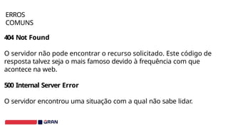 404 Not Found
O servidor não pode encontrar o recurso solicitado. Este código de
resposta talvez seja o mais famoso devido à frequência com que
acontece na web.
500 Internal Server Error
O servidor encontrou uma situação com a qual não sabe lidar.
ERROS
COMUNS
 