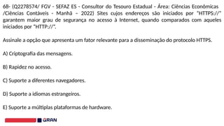 68- (Q2278574/ FGV - SEFAZ ES - Consultor do Tesouro Estadual - Área: Ciências Econômicas
/Ciências Contáveis - Manhã – 2022) Sites cujos endereços são iniciados por “HTTPS://”
garantem maior grau de segurança no acesso à Internet, quando comparados com aqueles
iniciados por “HTTP://”.
Assinale a opção que apresenta um fator relevante para a disseminação do protocolo HTTPS.
A) Criptografia das mensagens.
B) Rapidez no acesso.
C) Suporte a diferentes navegadores.
D) Suporte a idiomas estrangeiros.
E) Suporte a múltiplas plataformas de hardware.
 