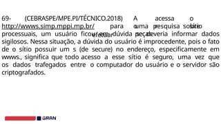 A
o
acessa
r
o
sítio
69- (CEBRASPE/MPE.PI/TÉCNICO.2018)
http://wwws.simp.mppi.mp.br/ para
efetuar
uma pesquisa sobre
peças
processuais, um usuário ficou em dúvida se deveria informar dados
sigilosos. Nessa situação, a dúvida do usuário é improcedente, pois o fato
de o sítio possuir um s (de secure) no endereço, especificamente em
wwws., significa que todo acesso a esse sítio é seguro, uma vez que
os dados trafegados entre o computador do usuário e o servidor são
criptografados.
 
