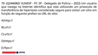70- (Q2446982/ VUNESP - PC SP - Delegado de Polícia – 2022) Um usuário
que navega na Internet identifica que está utilizando um protocolo de
transferência de hipertexto considerado seguro para visitar um sítio em
função do seguinte prefixo na URL do sítio:
A)http://
B)url://
C)urls://
D)https://
E) ftps://
 