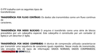 O FTP trabalha com os seguintes tipos de
transferências:
TRANSFERÊNCIA POR FLUXO CONTÍNUO: Os dados são transmitidos como um fluxo contínuo
de
caracteres.
TRANSFERÊNCIA POR MODO BLOCADO: O arquivo é transferido como uma série de blocos
precedidos por um cabeçalho especial. Este cabeçalho é constituído por um contador (2
bytes) e um descritor (1 byte).
TRANSFERÊNCIA POR MODO COMPRIMIDO: A técnica de compressão utilizada caracteriza-se
por transmitir uma sequência de caracteres iguais repetidos. Nesse modo de transmissão,
são enviados três (3) tipos de informação: DADOS NORMAIS; DADOS COMPRIMIDOS;
INFORMAÇÕES DE CONTROLE.
 