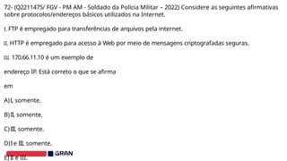 72- (Q2211475/ FGV - PM AM - Soldado da Polícia Militar – 2022) Considere as seguintes afirmativas
sobre protocolos/endereços básicos utilizados na Internet.
I. FTP é empregado para transferências de arquivos pela internet.
II. HTTP é empregado para acesso à Web por meio de mensagens criptografadas seguras.
III. 170.66.11.10 é um exemplo de
endereço IP. Está correto o que se afirma
em
A)I, somente.
B)II, somente.
C)III, somente.
D)I e III, somente.
E) II e III.
 