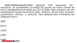 58(IBFC/EBSERH/ANALISTA.2020) Aplicações VoIP tipicamente não
necessitam de confiabilidade na entrega dos pacotes tão menos controle do
fluxo e estabelecimento de sessão para que os dados sejam entregues, mas sim
transmissão em tempo real de forma eficaz. Portanto, devido essas principais
características técnicas, o protocolo mais adequado para o transporte dos
datagramas será o:
A)RIP
B)TCP
C)UDP
D)RPC
E) NTP
 