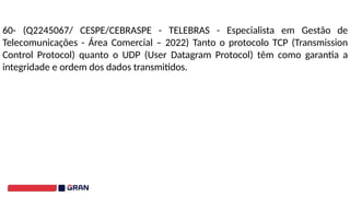 60- (Q2245067/ CESPE/CEBRASPE - TELEBRAS - Especialista em Gestão de
Telecomunicações - Área Comercial – 2022) Tanto o protocolo TCP (Transmission
Control Protocol) quanto o UDP (User Datagram Protocol) têm como garantia a
integridade e ordem dos dados transmitidos.
 