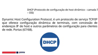 Dynamic Host Configuration Protocol, é um protocolo de serviço TCP/IP
que oferece configuração dinâmica de terminais, com concessão de
endereços IP de host e outros parâmetros de configuração para clientes
de rede. Portas (67/68).
DHCP (Protocolo de configuração de host dinâmico – camada 7
– OSI)
 