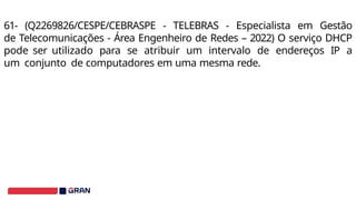 61- (Q2269826/CESPE/CEBRASPE - TELEBRAS - Especialista em Gestão
de Telecomunicações - Área Engenheiro de Redes – 2022) O serviço DHCP
pode ser utilizado para se atribuir um intervalo de endereços IP a
um conjunto de computadores em uma mesma rede.
 