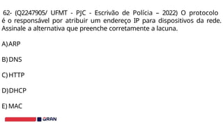 62- (Q2247905/ UFMT - PJC - Escrivão de Polícia – 2022) O protocolo
é o responsável por atribuir um endereço IP para dispositivos da rede.
Assinale a alternativa que preenche corretamente a lacuna.
A)ARP
B)DNS
C)HTTP
D)DHCP
E) MAC
 