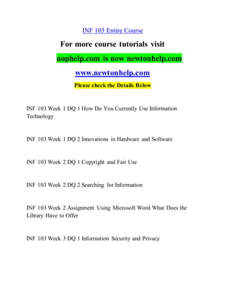 INF 103 Entire Course
For more course tutorials visit
uophelp.com is now newtonhelp.com
www.newtonhelp.com
Please check the Details Below
INF 103 Week 1 DQ 1 How Do You Currently Use Information
Technology
INF 103 Week 1 DQ 2 Innovations in Hardware and Software
INF 103 Week 2 DQ 1 Copyright and Fair Use
INF 103 Week 2 DQ 2 Searching for Information
INF 103 Week 2 Assignment Using Microsoft Word What Does the
Library Have to Offer
INF 103 Week 3 DQ 1 Information Security and Privacy
 