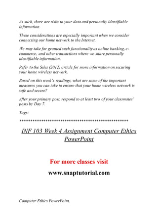 As such, there are risks to your data and personally identifiable
information.
These considerations are especially important when we consider
connecting our home network to the Internet.
We may take for granted such functionality as online banking,e-
commerce, and other transactions where we share personally
identifiable information.
Refer to the Siles (2012) article for more information on securing
your home wireless network.
Based on this week’s readings, what are some of the important
measures you can take to ensure that your home wireless network is
safe and secure?
After your primary post, respond to at least two of your classmates’
posts by Day 7.
Tags:
***************************************************
INF 103 Week 4 Assignment Computer Ethics
PowerPoint
For more classes visit
www.snaptutorial.com
Computer Ethics PowerPoint.
 