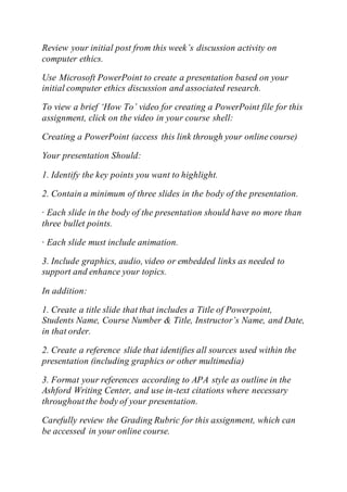Review your initial post from this week’s discussion activity on
computer ethics.
Use Microsoft PowerPoint to create a presentation based on your
initial computer ethics discussion and associated research.
To view a brief ‘How To’ video for creating a PowerPoint file for this
assignment, click on the video in your course shell:
Creating a PowerPoint (access this link through your online course)
Your presentation Should:
1. Identify the key points you want to highlight.
2. Contain a minimum of three slides in the body of the presentation.
· Each slide in the body of the presentation should have no more than
three bullet points.
· Each slide must include animation.
3. Include graphics, audio, video or embedded links as needed to
support and enhance your topics.
In addition:
1. Create a title slide that that includes a Title of Powerpoint,
Students Name, Course Number & Title, Instructor’s Name, and Date,
in that order.
2. Create a reference slide that identifies all sources used within the
presentation (including graphics or other multimedia)
3. Format your references according to APA style as outline in the
Ashford Writing Center, and use in-text citations where necessary
throughoutthe body of your presentation.
Carefully review the Grading Rubric for this assignment, which can
be accessed in your online course.
 