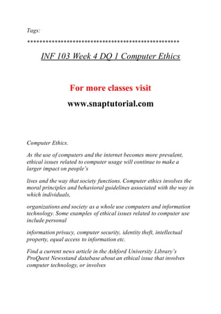 Tags:
***************************************************
INF 103 Week 4 DQ 1 Computer Ethics
For more classes visit
www.snaptutorial.com
Computer Ethics.
As the use of computers and the internet becomes more prevalent,
ethical issues related to computer usage will continue to make a
larger impact on people’s
lives and the way that society functions. Computer ethics involves the
moral principles and behavioral guidelines associated with the way in
which individuals,
organizations and society as a whole use computers and information
technology. Some examples of ethical issues related to computer use
include personal
information privacy, computer security, identity theft, intellectual
property, equal access to information etc.
Find a current news article in the Ashford University Library’s
ProQuest Newsstand database about an ethical issue that involves
computer technology, or involves
 