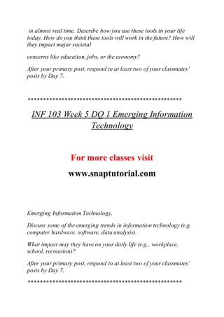 in almost real time. Describe how you use these tools in your life
today. How do you think these tools will work in the future? How will
they impact major societal
concerns like education, jobs, or the economy?
After your primary post, respond to at least two of your classmates’
posts by Day 7.
***************************************************
INF 103 Week 5 DQ 1 Emerging Information
Technology
For more classes visit
www.snaptutorial.com
Emerging Information Technology.
Discuss some of the emerging trends in information technology (e.g.
computer hardware, software, data analysis).
What impact may they have on your daily life (e.g., workplace,
school, recreation)?
After your primary post, respond to at least two of your classmates’
posts by Day 7.
***************************************************
 