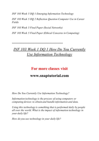 INF 103 Week 5 DQ 1 Emerging Information Technology
INF 103 Week 5 DQ 2 Reflection Question Computer Use in Career
Fields
INF 103 Week 5 Final Paper (Social Networks)
INF 103 Week 5 Final Paper (Ethical Concerns in Computing)
***************************************************
INF 103 Week 1 DQ 1 How Do You Currently
Use Information Technology
For more classes visit
www.snaptutorial.com
How Do You Currently Use Information Technology?
Information technology is the process of using computers or
computing devices to obtain and handle information and data.
Using this technology is something that is performed daily by people
all over the world. What is the impact of information technology in
your daily life?
How do you use technology in your daily life?
 