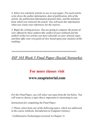 4. Select two scholarly articles to use in your paper. For each article,
write down the author information, date of publication, title of the
article, the publication information (journal title), and the database
from which you retrieved the article. You will need this information
when you create your references for the sources.
5. Begin the writing process. You are going to compare the points of
view offered by these authors (the author of your textbook and the
authors of the two articles you have selected) on your selected topic,
and then offer your own point of view based upon your analysis of the
readings.
***************************************************
INF 103 Week 5 Final Paper (Social Networks)
For more classes visit
www.snaptutorial.com
For the Final Paper, you will select one topic from the list below. You
will want to choose a topic that is important or interesting to you.
Instructions for completing the Final Paper:
1. Please select from one of the following topics, which are addressed
in the course textbook, Introduction to Computer Literacy:
· Collaborative Technologies (covered in Chapter 1)
 
