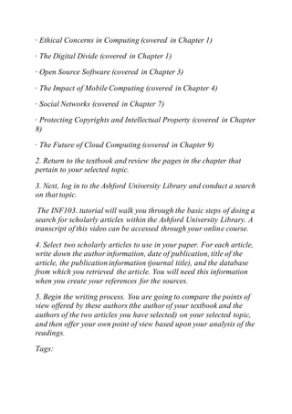 · Ethical Concerns in Computing (covered in Chapter 1)
· The Digital Divide (covered in Chapter 1)
· Open Source Software (covered in Chapter 3)
· The Impact of Mobile Computing (covered in Chapter 4)
· Social Networks (covered in Chapter 7)
· Protecting Copyrights and Intellectual Property (covered in Chapter
8)
· The Future of Cloud Computing (covered in Chapter 9)
2. Return to the textbook and review the pages in the chapter that
pertain to your selected topic.
3. Next, log in to the Ashford University Library and conduct a search
on that topic.
The INF103. tutorial will walk you through the basic steps of doing a
search for scholarly articles within the Ashford University Library. A
transcript of this video can be accessed through your online course.
4. Select two scholarly articles to use in your paper. For each article,
write down the author information, date of publication, title of the
article, the publication information (journal title), and the database
from which you retrieved the article. You will need this information
when you create your references for the sources.
5. Begin the writing process. You are going to compare the points of
view offered by these authors (the author of your textbook and the
authors of the two articles you have selected) on your selected topic,
and then offer your own point of view based upon your analysis of the
readings.
Tags:
 