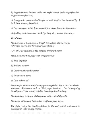 b) Page numbers, located in the top, right corner of the page (header
page number function).
c) Paragraphs that are double spaced with the first line indented by .5
inch (line spacing function).
d) Page margins set to 1 inch on all four sides (margins function).
e) Spelling and Grammar check (spelling & grammar function).
The Paper:
Must be one to two pages in length (excluding title page and
reference page), and formatted according to
APA style as outlined in the Ashford Writing Center.
Must include a title page with the following:
a) Title of paper
b) Student’s name
c) Course name and number
d) Instructor’s name
e) Date submitted
Must begin with an introductory paragraph that has a succinct thesis
statement. Statements such as “This paper is about…” or “I am going
to tell you…” are not acceptable in college-level writing.
Must address the topic of this paper with critical thought.
Must end with a conclusion that reaffirms your thesis.
Carefully review the Grading Rubric for the assignment, which can be
accessed in your online course.
*********************************************************************************
 
