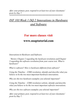 After your primary post, respond to at least two of your classmates’
posts by Day 7.
***************************************************
INF 103 Week 1 DQ 2 Innovations in Hardware
and Software
For more classes visit
www.snaptutorial.com
Innovations in Hardware and Software.
“Review Chapter 2 regarding the hardware revolution and Chapter
3 regarding the software revolution from your course text. What is
hardware?
What is software? How is hardware different from software?
Using the Timeline – CHM revolution, identify and describe what you
believe to be the two most important hardware innovations.
Why are the two hardware examples you selected important?
Using the Timeline – CHM revolution website, identify and describe
what you believe to be the two most important software innovations.
Why are the two software examples you selected important?
After your primary post, respond to at least two of your classmates’
posts by Day 7.
 