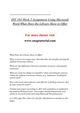 ***************************************************
INF 103 Week 2 Assignment Using Microsoft
Word What Does the Library Have to Offer
For more classes visit
www.snaptutorial.com
What Does the Library Have to Offer?
Write a one-to two-page essay that describes the benefits of using the
Ashford University Library.
What are the differences between scholarly resources and popular
resources?
What are some key things to remember when searching for sources
within the Ashford University Library (e.g. databases, FindIt@AU
search tool)?
How will you be most effective and efficient in finding resources that
fit your research needs?
Format your paper according to APA style guidelines as outlined in
the Ashford Writing Center. Your paper should demonstrate your
ability to use each of the following Microsoft Word functions:
a) A title page (See below for specific information to include on this
page).
 