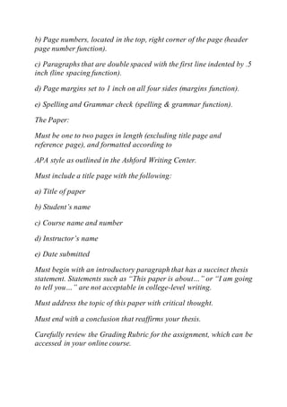 b) Page numbers, located in the top, right corner of the page (header
page number function).
c) Paragraphs that are double spaced with the first line indented by .5
inch (line spacing function).
d) Page margins set to 1 inch on all four sides (margins function).
e) Spelling and Grammar check (spelling & grammar function).
The Paper:
Must be one to two pages in length (excluding title page and
reference page), and formatted according to
APA style as outlined in the Ashford Writing Center.
Must include a title page with the following:
a) Title of paper
b) Student’s name
c) Course name and number
d) Instructor’s name
e) Date submitted
Must begin with an introductory paragraph that has a succinct thesis
statement. Statements such as “This paper is about…” or “I am going
to tell you…” are not acceptable in college-level writing.
Must address the topic of this paper with critical thought.
Must end with a conclusion that reaffirms your thesis.
Carefully review the Grading Rubric for the assignment, which can be
accessed in your online course.
 