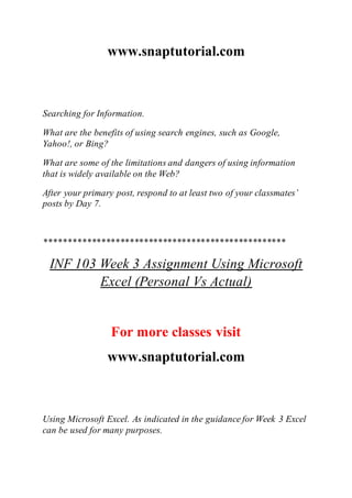 www.snaptutorial.com
Searching for Information.
What are the benefits of using search engines, such as Google,
Yahoo!, or Bing?
What are some of the limitations and dangers of using information
that is widely available on the Web?
After your primary post, respond to at least two of your classmates’
posts by Day 7.
***************************************************
INF 103 Week 3 Assignment Using Microsoft
Excel (Personal Vs Actual)
For more classes visit
www.snaptutorial.com
Using Microsoft Excel. As indicated in the guidance for Week 3 Excel
can be used for many purposes.
 