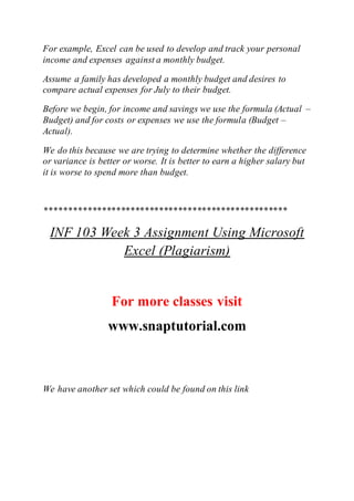 For example, Excel can be used to develop and track your personal
income and expenses against a monthly budget.
Assume a family has developed a monthly budget and desires to
compare actual expenses for July to their budget.
Before we begin, for income and savings we use the formula (Actual –
Budget) and for costs or expenses we use the formula (Budget –
Actual).
We do this because we are trying to determine whether the difference
or variance is better or worse. It is better to earn a higher salary but
it is worse to spend more than budget.
***************************************************
INF 103 Week 3 Assignment Using Microsoft
Excel (Plagiarism)
For more classes visit
www.snaptutorial.com
We have another set which could be found on this link
 