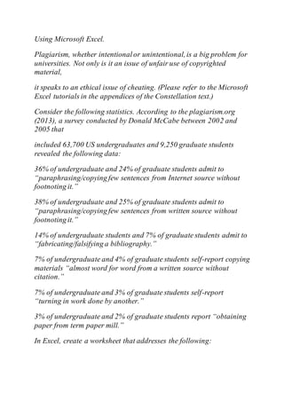 Using Microsoft Excel.
Plagiarism, whether intentionalor unintentional,is a big problem for
universities. Not only is it an issue of unfair use of copyrighted
material,
it speaks to an ethical issue of cheating. (Please refer to the Microsoft
Excel tutorials in the appendices of the Constellation text.)
Consider the following statistics. According to the plagiarism.org
(2013), a survey conducted by Donald McCabe between 2002 and
2005 that
included 63,700 US undergraduates and 9,250 graduate students
revealed the following data:
36% of undergraduate and 24% of graduate students admit to
“paraphrasing/copying few sentences from Internet source without
footnoting it.”
38% of undergraduate and 25% of graduate students admit to
“paraphrasing/copying few sentences from written source without
footnoting it.”
14% of undergraduate students and 7% of graduate students admit to
“fabricating/falsifying a bibliography.”
7% of undergraduate and 4% of graduate students self-report copying
materials “almost word for word from a written source without
citation.”
7% of undergraduate and 3% of graduate students self-report
“turning in work done by another.”
3% of undergraduate and 2% of graduate students report “obtaining
paper from term paper mill.”
In Excel, create a worksheet that addresses the following:
 