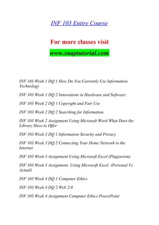 INF 103 Entire Course
For more classes visit
www.snaptutorial.com
INF 103 Week 1 DQ 1 How Do You Currently Use Information
Technology
INF 103 Week 1 DQ 2 Innovations in Hardware and Software
INF 103 Week 2 DQ 1 Copyright and Fair Use
INF 103 Week 2 DQ 2 Searching for Information
INF 103 Week 2 Assignment Using Microsoft Word What Does the
Library Have to Offer
INF 103 Week 3 DQ 1 Information Security and Privacy
INF 103 Week 3 DQ 2 Connecting Your Home Network to the
Internet
INF 103 Week 3 Assignment Using Microsoft Excel (Plagiarism)
INF 103 Week 3 Assignment Using Microsoft Excel (Personal Vs
Actual)
INF 103 Week 4 DQ 1 Computer Ethics
INF 103 Week 4 DQ 2 Web 2.0
INF 103 Week 4 Assignment Computer Ethics PowerPoint
 