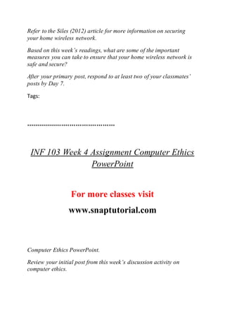Refer to the Siles (2012) article for more information on securing
your home wireless network.
Based on this week’s readings, what are some of the important
measures you can take to ensure that your home wireless network is
safe and secure?
After your primary post, respond to at least two of your classmates’
posts by Day 7.
Tags:
*******************************************
INF 103 Week 4 Assignment Computer Ethics
PowerPoint
For more classes visit
www.snaptutorial.com
Computer Ethics PowerPoint.
Review your initial post from this week’s discussion activity on
computer ethics.
 