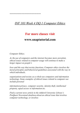 *******************************************
INF 103 Week 4 DQ 1 Computer Ethics
For more classes visit
www.snaptutorial.com
Computer Ethics.
As the use of computers and the internet becomes more prevalent,
ethical issues related to computer usage will continue to make a
larger impact on people’s
lives and the way that society functions. Computer ethics involves the
moral principles and behavioral guidelines associated with the way in
which individuals,
organizations and society as a whole use computers and information
technology. Some examples of ethical issues related to computer use
include personal
information privacy, computer security, identity theft, intellectual
property, equal access to information etc.
Find a current news article in the Ashford University Library’s
ProQuest Newsstand database about an ethical issue that involves
computer technology, or involves
 