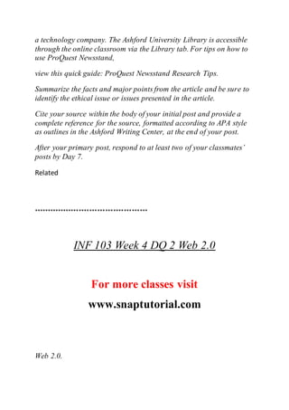 a technology company. The Ashford University Library is accessible
through the online classroom via the Library tab. For tips on how to
use ProQuest Newsstand,
view this quick guide: ProQuest Newsstand Research Tips.
Summarize the facts and major points from the article and be sure to
identify the ethical issue or issues presented in the article.
Cite your source within the body of your initial post and provide a
complete reference for the source, formatted according to APA style
as outlines in the Ashford Writing Center, at the end of your post.
After your primary post, respond to at least two of your classmates’
posts by Day 7.
Related
*******************************************
INF 103 Week 4 DQ 2 Web 2.0
For more classes visit
www.snaptutorial.com
Web 2.0.
 