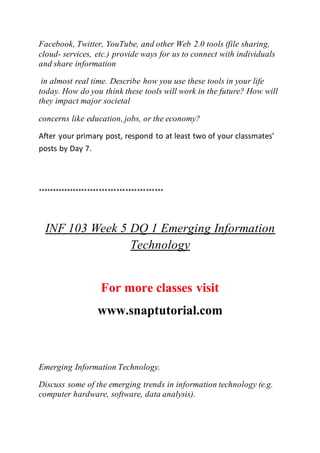 Facebook, Twitter, YouTube, and other Web 2.0 tools (file sharing,
cloud- services, etc.) provide ways for us to connect with individuals
and share information
in almost real time. Describe how you use these tools in your life
today. How do you think these tools will work in the future? How will
they impact major societal
concerns like education, jobs, or the economy?
After your primary post, respond to at least two of your classmates’
posts by Day 7.
*******************************************
INF 103 Week 5 DQ 1 Emerging Information
Technology
For more classes visit
www.snaptutorial.com
Emerging Information Technology.
Discuss some of the emerging trends in information technology (e.g.
computer hardware, software, data analysis).
 