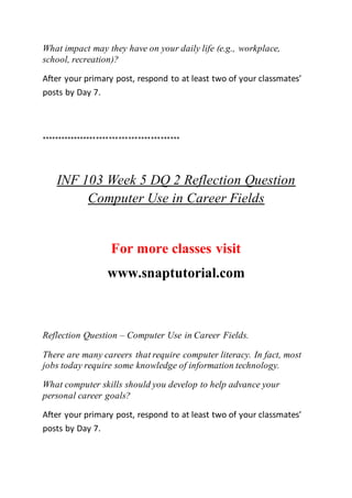 What impact may they have on your daily life (e.g., workplace,
school, recreation)?
After your primary post, respond to at least two of your classmates’
posts by Day 7.
*******************************************
INF 103 Week 5 DQ 2 Reflection Question
Computer Use in Career Fields
For more classes visit
www.snaptutorial.com
Reflection Question – Computer Use in Career Fields.
There are many careers that require computer literacy. In fact, most
jobs today require some knowledge of information technology.
What computer skills should you develop to help advance your
personal career goals?
After your primary post, respond to at least two of your classmates’
posts by Day 7.
 