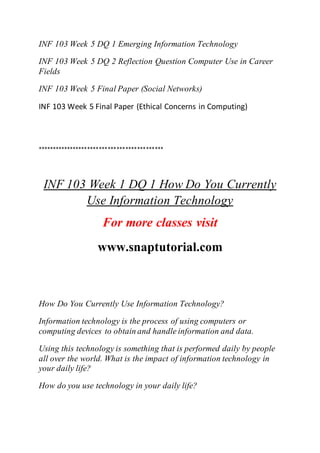 INF 103 Week 5 DQ 1 Emerging Information Technology
INF 103 Week 5 DQ 2 Reflection Question Computer Use in Career
Fields
INF 103 Week 5 Final Paper (Social Networks)
INF 103 Week 5 Final Paper (Ethical Concerns in Computing)
*******************************************
INF 103 Week 1 DQ 1 How Do You Currently
Use Information Technology
For more classes visit
www.snaptutorial.com
How Do You Currently Use Information Technology?
Information technology is the process of using computers or
computing devices to obtain and handle information and data.
Using this technology is something that is performed daily by people
all over the world. What is the impact of information technology in
your daily life?
How do you use technology in your daily life?
 