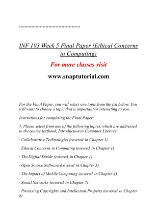 *******************************************
INF 103 Week 5 Final Paper (Ethical Concerns
in Computing)
For more classes visit
www.snaptutorial.com
For the Final Paper, you will select one topic from the list below. You
will want to choose a topic that is important or interesting to you.
Instructions for completing the Final Paper:
1. Please select from one of the following topics, which are addressed
in the course textbook, Introduction to Computer Literacy:
· Collaborative Technologies (covered in Chapter 1)
· Ethical Concerns in Computing (covered in Chapter 1)
· The Digital Divide (covered in Chapter 1)
· Open Source Software (covered in Chapter 3)
· The Impact of Mobile Computing (covered in Chapter 4)
· Social Networks (covered in Chapter 7)
· Protecting Copyrights and Intellectual Property (covered in Chapter
8)
 