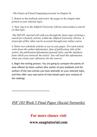 · The Future of Cloud Computing (covered in Chapter 9)
2. Return to the textbook and review the pages in the chapter that
pertain to your selected topic.
3. Next, log in to the Ashford University Library and conduct a search
on that topic.
The INF103. tutorial will walk you through the basic steps of doing a
search for scholarly articles within the Ashford University Library. A
transcript of this video can be accessed through your online course.
4. Select two scholarly articles to use in your paper. For each article,
write down the author information, date of publication, title of the
article, the publication information (journal title), and the database
from which you retrieved the article. You will need this information
when you create your references for the sources.
5. Begin the writing process. You are going to compare the points of
view offered by these authors (the author of your textbook and the
authors of the two articles you have selected) on your selected topic,
and then offer your own point of view based upon your analysis of
the readings.
*******************************************
INF 103 Week 5 Final Paper (Social Networks)
For more classes visit
www.snaptutorial.com
 