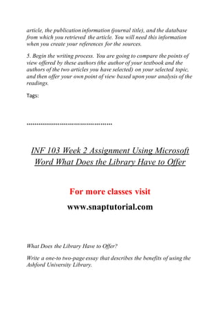 article, the publication information (journal title), and the database
from which you retrieved the article. You will need this information
when you create your references for the sources.
5. Begin the writing process. You are going to compare the points of
view offered by these authors (the author of your textbook and the
authors of the two articles you have selected) on your selected topic,
and then offer your own point of view based upon your analysis of the
readings.
Tags:
*******************************************
INF 103 Week 2 Assignment Using Microsoft
Word What Does the Library Have to Offer
For more classes visit
www.snaptutorial.com
What Does the Library Have to Offer?
Write a one-to two-page essay that describes the benefits of using the
Ashford University Library.
 