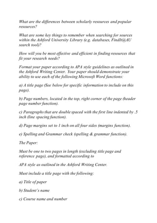 What are the differences between scholarly resources and popular
resources?
What are some key things to remember when searching for sources
within the Ashford University Library (e.g. databases, FindIt@AU
search tool)?
How will you be most effective and efficient in finding resources that
fit your research needs?
Format your paper according to APA style guidelines as outlined in
the Ashford Writing Center. Your paper should demonstrate your
ability to use each of the following Microsoft Word functions:
a) A title page (See below for specific information to include on this
page).
b) Page numbers, located in the top, right corner of the page (header
page number function).
c) Paragraphs that are double spaced with the first line indented by .5
inch (line spacing function).
d) Page margins set to 1 inch on all four sides (margins function).
e) Spelling and Grammar check (spelling & grammar function).
The Paper:
Must be one to two pages in length (excluding title page and
reference page), and formatted according to
APA style as outlined in the Ashford Writing Center.
Must include a title page with the following:
a) Title of paper
b) Student’s name
c) Course name and number
 