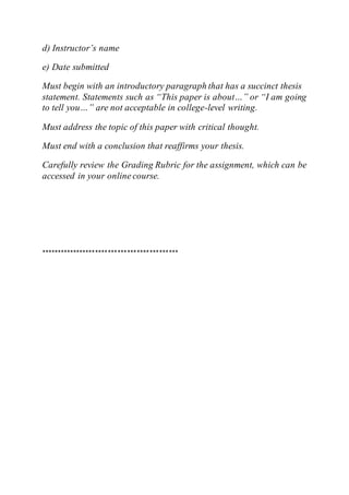 d) Instructor’s name
e) Date submitted
Must begin with an introductory paragraph that has a succinct thesis
statement. Statements such as “This paper is about…” or “I am going
to tell you…” are not acceptable in college-level writing.
Must address the topic of this paper with critical thought.
Must end with a conclusion that reaffirms your thesis.
Carefully review the Grading Rubric for the assignment, which can be
accessed in your online course.
*******************************************
 