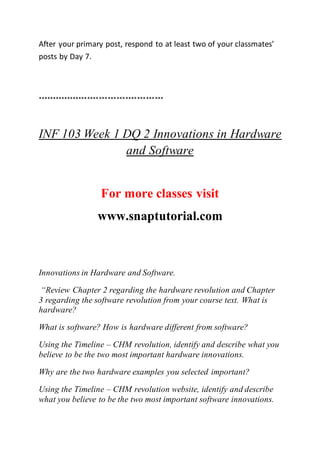 After your primary post, respond to at least two of your classmates’
posts by Day 7.
*******************************************
INF 103 Week 1 DQ 2 Innovations in Hardware
and Software
For more classes visit
www.snaptutorial.com
Innovations in Hardware and Software.
“Review Chapter 2 regarding the hardware revolution and Chapter
3 regarding the software revolution from your course text. What is
hardware?
What is software? How is hardware different from software?
Using the Timeline – CHM revolution, identify and describe what you
believe to be the two most important hardware innovations.
Why are the two hardware examples you selected important?
Using the Timeline – CHM revolution website, identify and describe
what you believe to be the two most important software innovations.
 