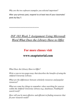Why are the two software examples you selected important?
After your primary post, respond to at least two of your classmates’
posts by Day 7.
*******************************************
INF 103 Week 2 Assignment Using Microsoft
Word What Does the Library Have to Offer
For more classes visit
www.snaptutorial.com
What Does the Library Have to Offer?
Write a one-to two-page essay that describes the benefits of using the
Ashford University Library.
What are the differences between scholarly resources and popular
resources?
What are some key things to remember when searching for sources
within the Ashford University Library (e.g. databases, FindIt@AU
search tool)?
How will you be most effective and efficient in finding resources that
fit your research needs?
 