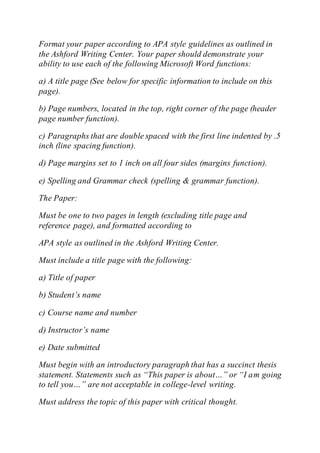 Format your paper according to APA style guidelines as outlined in
the Ashford Writing Center. Your paper should demonstrate your
ability to use each of the following Microsoft Word functions:
a) A title page (See below for specific information to include on this
page).
b) Page numbers, located in the top, right corner of the page (header
page number function).
c) Paragraphs that are double spaced with the first line indented by .5
inch (line spacing function).
d) Page margins set to 1 inch on all four sides (margins function).
e) Spelling and Grammar check (spelling & grammar function).
The Paper:
Must be one to two pages in length (excluding title page and
reference page), and formatted according to
APA style as outlined in the Ashford Writing Center.
Must include a title page with the following:
a) Title of paper
b) Student’s name
c) Course name and number
d) Instructor’s name
e) Date submitted
Must begin with an introductory paragraph that has a succinct thesis
statement. Statements such as “This paper is about…” or “I am going
to tell you…” are not acceptable in college-level writing.
Must address the topic of this paper with critical thought.
 