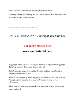 Must end with a conclusion that reaffirms your thesis.
Carefully review the Grading Rubric for the assignment, which can be
accessed in your online course.
*******************************************
INF 103 Week 2 DQ 1 Copyright and Fair Use
For more classes visit
www.snaptutorial.com
Copyright and Fair Use. Take a few minutes to explore the Copyright
Clearing Center’s Copyright Basics tutorial.
Briefly describe copyright, public domain, and fair use. Provide a
unique example of fair use.
Provide an example of when copyright would be violated. Be sure not
to duplicate an example that is already posted by one of your
classmates.
After your primary post, respond to at least two of your classmates’
posts by Day 7.
 