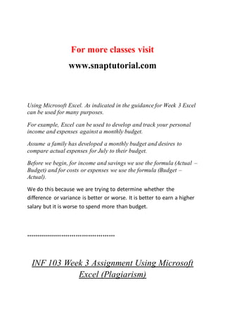 For more classes visit
www.snaptutorial.com
Using Microsoft Excel. As indicated in the guidance for Week 3 Excel
can be used for many purposes.
For example, Excel can be used to develop and track your personal
income and expenses against a monthly budget.
Assume a family has developed a monthly budget and desires to
compare actual expenses for July to their budget.
Before we begin, for income and savings we use the formula (Actual –
Budget) and for costs or expenses we use the formula (Budget –
Actual).
We do this because we are trying to determine whether the
difference or variance is better or worse. It is better to earn a higher
salary but it is worse to spend more than budget.
*******************************************
INF 103 Week 3 Assignment Using Microsoft
Excel (Plagiarism)
 