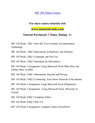 INF 103 Entire Course
For more course tutorials visit
www.tutorialrank.com
Tutorial Purchased: 5 Times, Rating: A+
INF 103 Week 1 DQ 1 How Do You Currently Use Information
Technology
INF 103 Week 1 DQ 2 Innovations in Hardware and Software
INF 103 Week 2 DQ 1 Copyright and Fair Use
INF 103 Week 2 DQ 2 Searching for Information
INF 103 Week 2 Assignment Using Microsoft Word What Does the
Library Have to Offer
INF 103 Week 3 DQ 1 Information Security and Privacy
INF 103 Week 3 DQ 2 Connecting Your Home Network to the Internet
INF 103 Week 3 Assignment Using Microsoft Excel (Plagiarism)
INF 103 Week 3 Assignment Using Microsoft Excel (Personal Vs
Actual)
INF 103 Week 4 DQ 1 Computer Ethics
INF 103 Week 4 DQ 2 Web 2.0
INF 103 Week 4 Assignment Computer Ethics PowerPoint
 