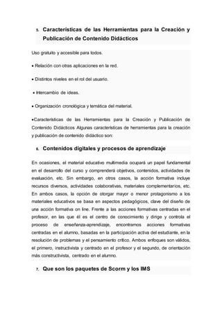5. Características de las Herramientas para la Creación y
Publicación de Contenido Didácticos
Uso gratuito y accesible para todos.
 Relación con otras aplicaciones en la red.
 Distintos niveles en el rol del usuario.
 Intercambio de ideas.
 Organización cronológica y temática del material.
Características de las Herramientas para la Creación y Publicación de
Contenido Didácticos Algunas características de herramientas para la creación
y publicación de contenido didáctico son:
6. Contenidos digitales y procesos de aprendizaje
En ocasiones, el material educativo multimedia ocupará un papel fundamental
en el desarrollo del curso y comprenderá objetivos, contenidos, actividades de
evaluación, etc. Sin embargo, en otros casos, la acción formativa incluye
recursos diversos, actividades colaborativas, materiales complementarios, etc.
En ambos casos, la opción de otorgar mayor o menor protagonismo a los
materiales educativos se basa en aspectos pedagógicos, clave del diseño de
una acción formativa on line. Frente a las acciones formativas centradas en el
profesor, en las que él es el centro de conocimiento y dirige y controla el
proceso de enseñanza-aprendizaje, encontramos acciones formativas
centradas en el alumno, basadas en la participación activa del estudiante, en la
resolución de problemas y el pensamiento crítico. Ambos enfoques son válidos,
el primero, instructivista y centrado en el profesor y el segundo, de orientación
más constructivista, centrado en el alumno.
7. Que son los paquetes de Scorm y los IMS
 