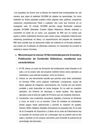 Los paquetes de Scorm son un bloque de material web empaquetado de una
manera que sigue el estándar SCORM de objetos de aprendizaje. Su icono
estándar es: Estos paquetes pueden incluir páginas web, gráficas, programas
Javascript, presentaciones Flash y cualquier otra cosa que funcione en un
navegador web. El módulo SCORM permite cargar fácilmente cualquier
paquete SCORM (Sharable Content Object Reference Model) estándar y
convertirlo en parte de un curso. Los paquetes de IMS son un cuerpo que
ayuda a definir estándares técnicos para varias cosas, incluyendo material para
e-learning (enseñanza en línea). La especificación del paquete de contenido
IMS hace posible que se almacenen bultos de material en un formato estándar,
que puede ser re-utilizado en diferentes sistemas, sin necesidad de convertir el
material a nuevos formatos.
8. Mencionapor lo menos 10 Herramientaspara la Creación y
Publicación de Contenido Didácticos, resaltando sus
características
1. El ITE ofrece un curso de formación del profesorado sobre Squeak en el
aula y en la propia web del proyecto también tienes varios ejemplos ya
diseñados y que además muestran cómo se hicieron.
2. Ardora es una herramienta sencilla que permite crear tanto actividades
en formato HTML como páginas multimedia: crucigramas, sopas de
letras, galerías de imágenes, reproductores, etc. Cuenta con una versión
portable y está disponible en varias lenguas. En su web se muestran
ejemplos, los ficheros de descarga y varias ayudas. Hay algunos
ejemplos para el área de inglés de Primaria que son bastante atractivos.
3. Constructor crea contenidos educativos digitales y funciona en Windows
y Linux, en local o en un servidor. Tiene 53 modelos de actividades,
desde juegos hasta aplicaciones y permite la inclusión de applets.
Genera ODEs (Objetos Digitales Educativos) en paquetes Zip. En la web
de la Consejería de Educación y Cultura de la Junta de Extremadura hay
un paquete de recursos para ver y descargar que se pueden usar en las
aulas y también en los propios domicilios para fomentar la autonomía de
aprendizaje del alumnado.
 